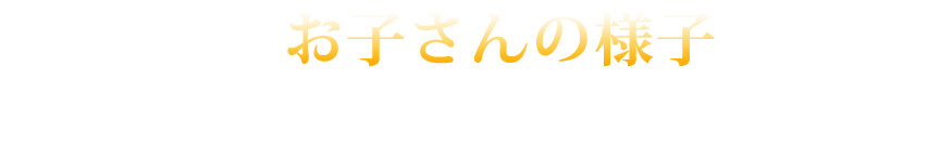 日頃のお子さんの様子に思いあたるものはありませんか?