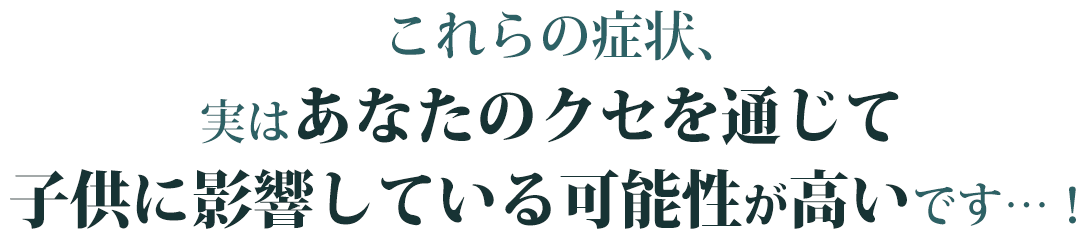 これらの症状、実は子供に影響している可能性が高いです…！