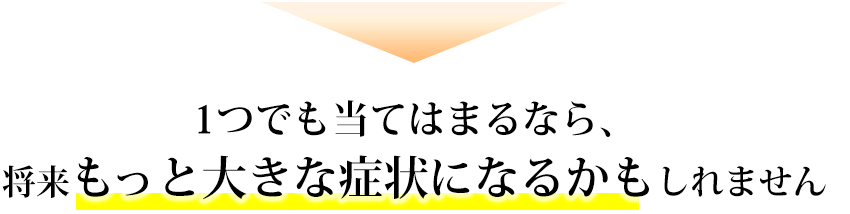 1つでも当てはまるなら、将来もっと大きな症状になるかもしれません